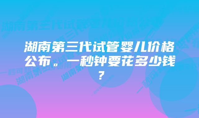 湖南第三代试管婴儿价格公布。一秒钟要花多少钱？