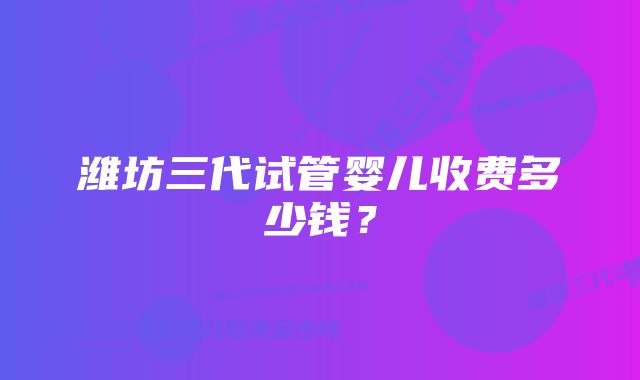 潍坊三代试管婴儿收费多少钱？