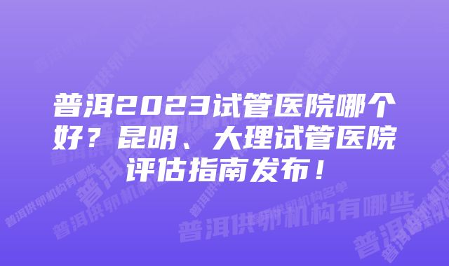 普洱2023试管医院哪个好？昆明、大理试管医院评估指南发布！