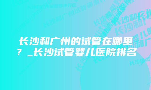 长沙和广州的试管在哪里？_长沙试管婴儿医院排名