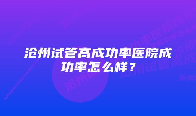 沧州试管高成功率医院成功率怎么样？