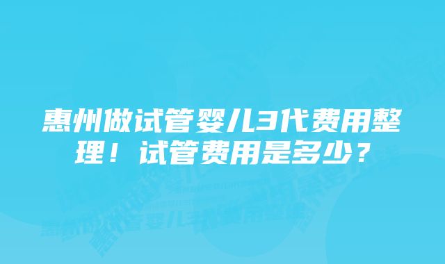 惠州做试管婴儿3代费用整理！试管费用是多少？