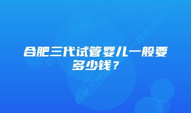 合肥三代试管婴儿一般要多少钱？