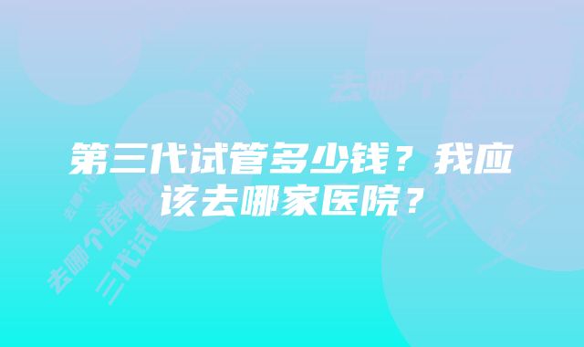 第三代试管多少钱？我应该去哪家医院？