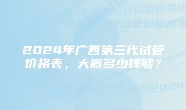 2024年广西第三代试管价格表，大概多少钱够？