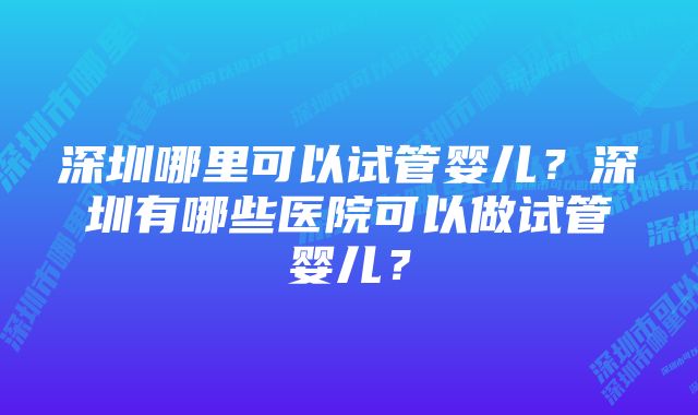 深圳哪里可以试管婴儿？深圳有哪些医院可以做试管婴儿？