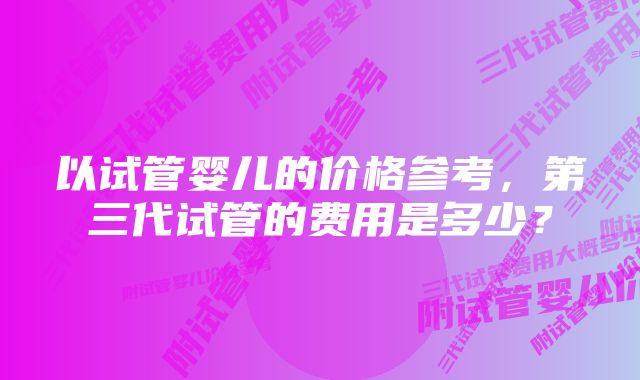 以试管婴儿的价格参考，第三代试管的费用是多少？