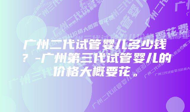 广州二代试管婴儿多少钱？-广州第三代试管婴儿的价格大概要花。