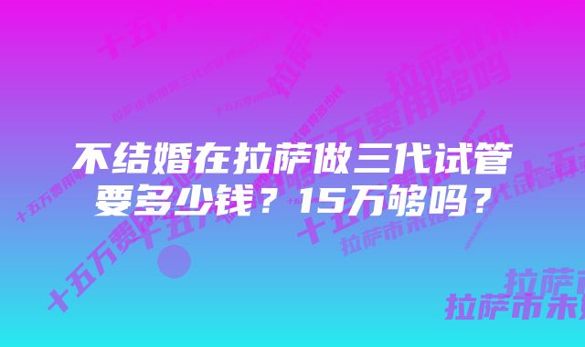 不结婚在拉萨做三代试管要多少钱？15万够吗？