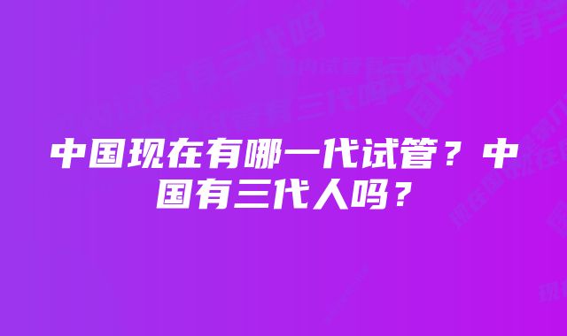 中国现在有哪一代试管？中国有三代人吗？