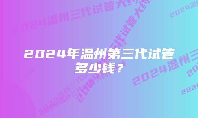 2024年温州第三代试管多少钱？