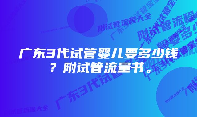 广东3代试管婴儿要多少钱？附试管流量书。