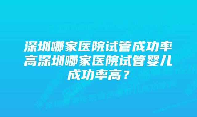 深圳哪家医院试管成功率高深圳哪家医院试管婴儿成功率高？