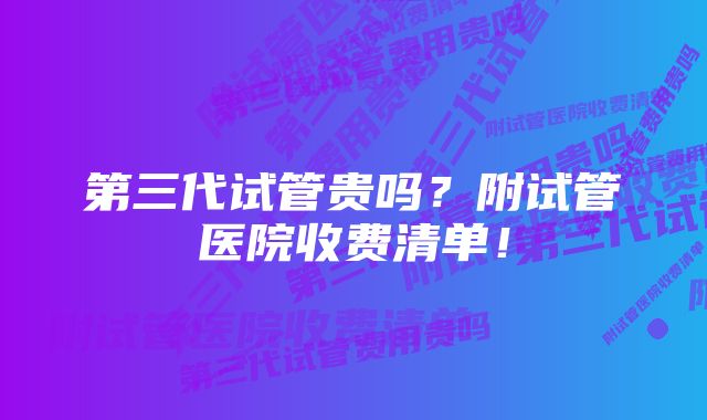 第三代试管贵吗？附试管医院收费清单！