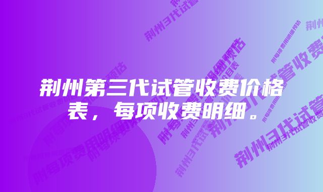 荆州第三代试管收费价格表，每项收费明细。