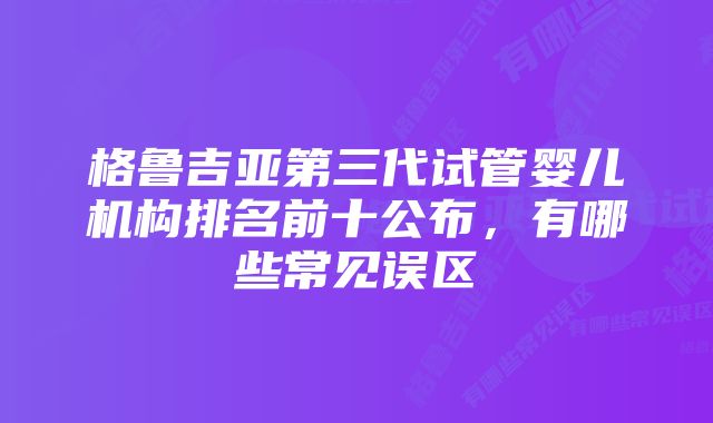 格鲁吉亚第三代试管婴儿机构排名前十公布，有哪些常见误区