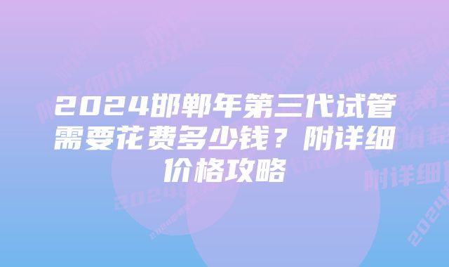 2024邯郸年第三代试管需要花费多少钱？附详细价格攻略