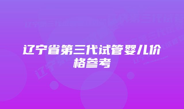 辽宁省第三代试管婴儿价格参考