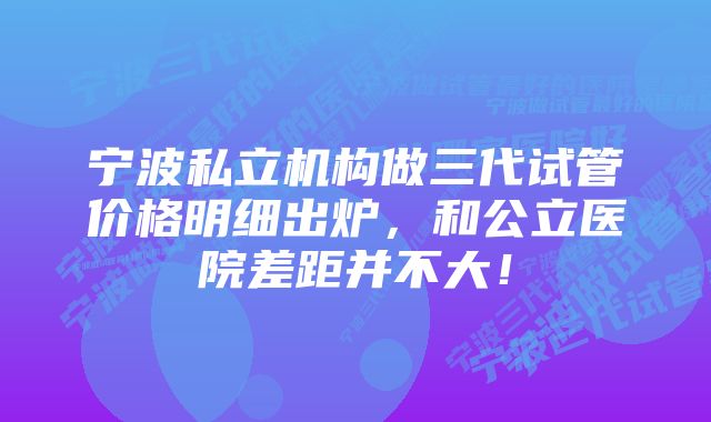 宁波私立机构做三代试管价格明细出炉，和公立医院差距并不大！