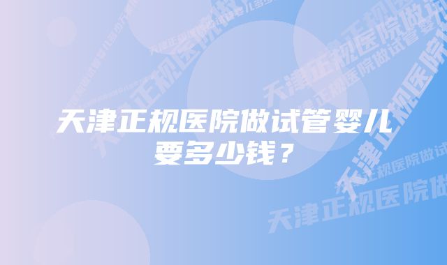 天津正规医院做试管婴儿要多少钱？