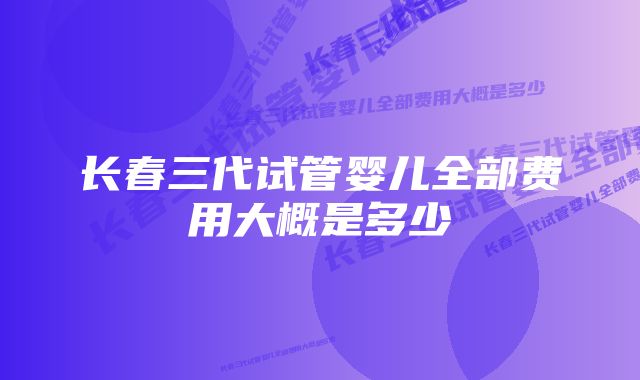 长春三代试管婴儿全部费用大概是多少