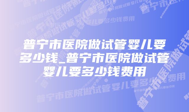 普宁市医院做试管婴儿要多少钱_普宁市医院做试管婴儿要多少钱费用