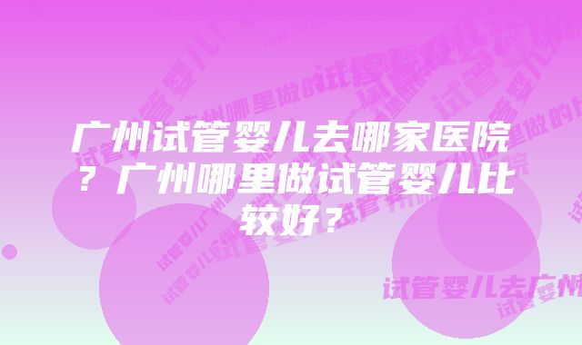 广州试管婴儿去哪家医院？广州哪里做试管婴儿比较好？