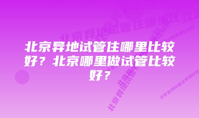 北京异地试管住哪里比较好？北京哪里做试管比较好？