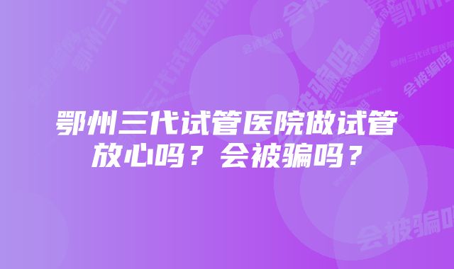 鄂州三代试管医院做试管放心吗？会被骗吗？