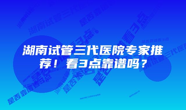 湖南试管三代医院专家推荐！看3点靠谱吗？