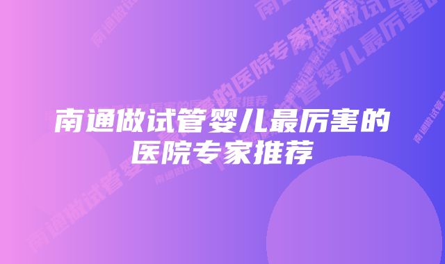 南通做试管婴儿最厉害的医院专家推荐