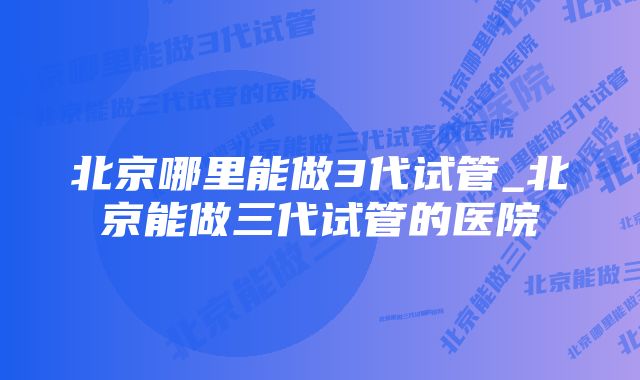 北京哪里能做3代试管_北京能做三代试管的医院