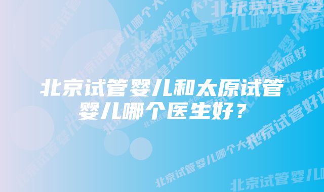 北京试管婴儿和太原试管婴儿哪个医生好？