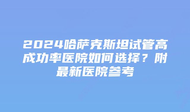 2024哈萨克斯坦试管高成功率医院如何选择？附最新医院参考