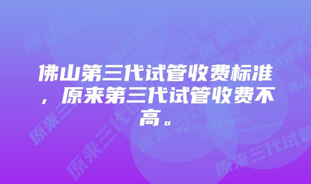 佛山第三代试管收费标准，原来第三代试管收费不高。