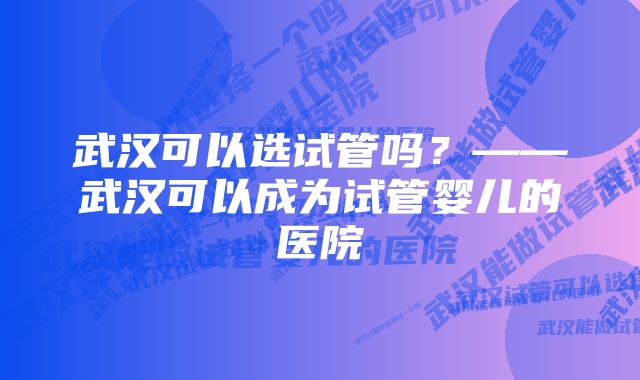 武汉可以选试管吗？——武汉可以成为试管婴儿的医院