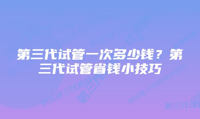 第三代试管一次多少钱？第三代试管省钱小技巧