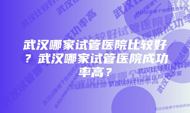 武汉哪家试管医院比较好？武汉哪家试管医院成功率高？