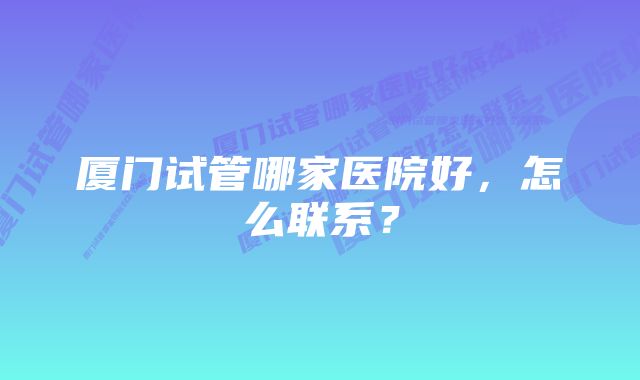 厦门试管哪家医院好，怎么联系？