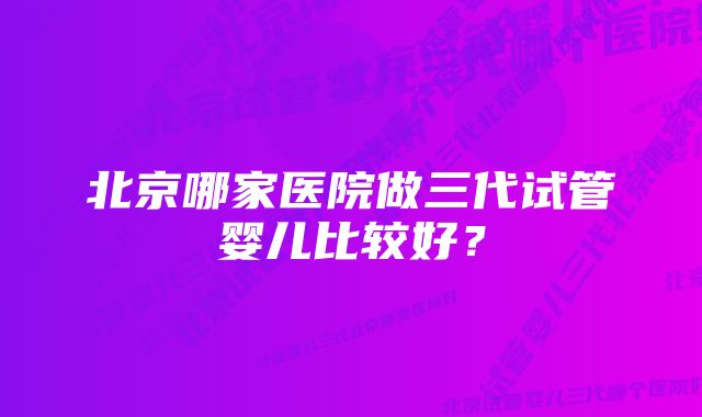 北京哪家医院做三代试管婴儿比较好？