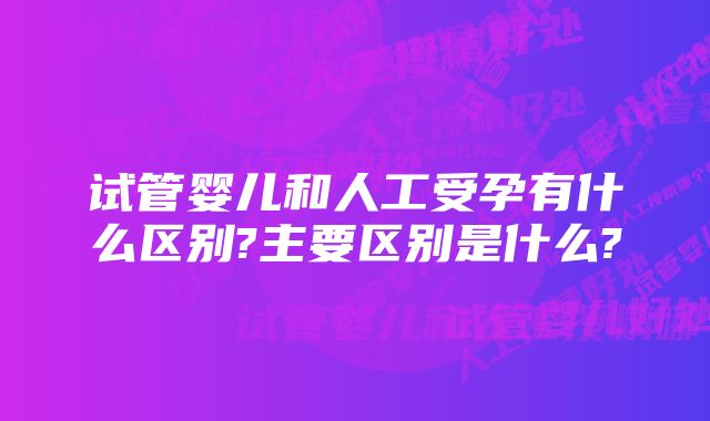 试管婴儿和人工受孕有什么区别?主要区别是什么?