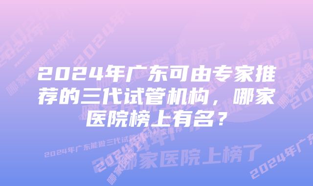 2024年广东可由专家推荐的三代试管机构，哪家医院榜上有名？