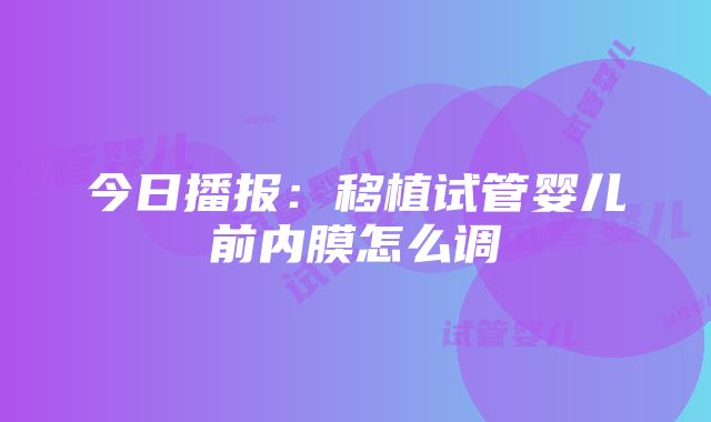 今日播报：移植试管婴儿前内膜怎么调