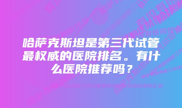 哈萨克斯坦是第三代试管最权威的医院排名。有什么医院推荐吗？