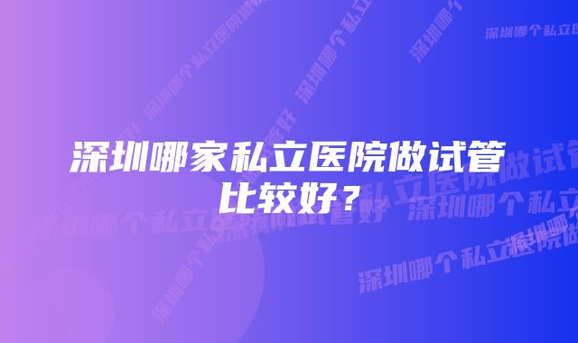 深圳哪家私立医院做试管比较好？