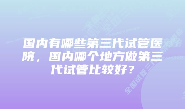 国内有哪些第三代试管医院，国内哪个地方做第三代试管比较好？