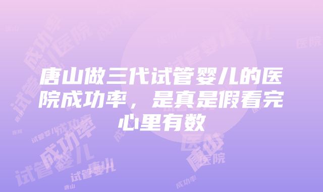 唐山做三代试管婴儿的医院成功率，是真是假看完心里有数