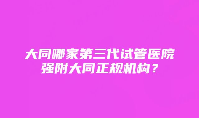 大同哪家第三代试管医院强附大同正规机构？