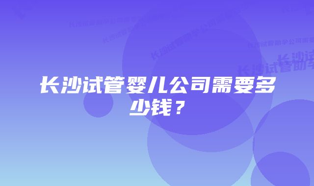 长沙试管婴儿公司需要多少钱？