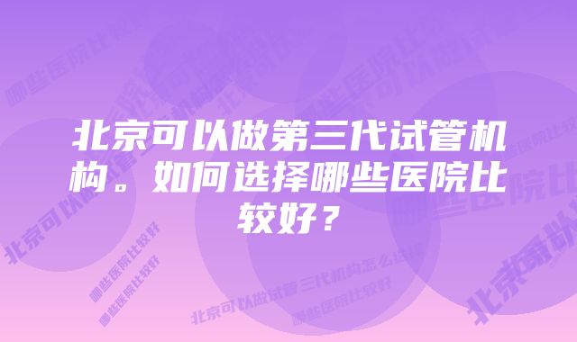 北京可以做第三代试管机构。如何选择哪些医院比较好？